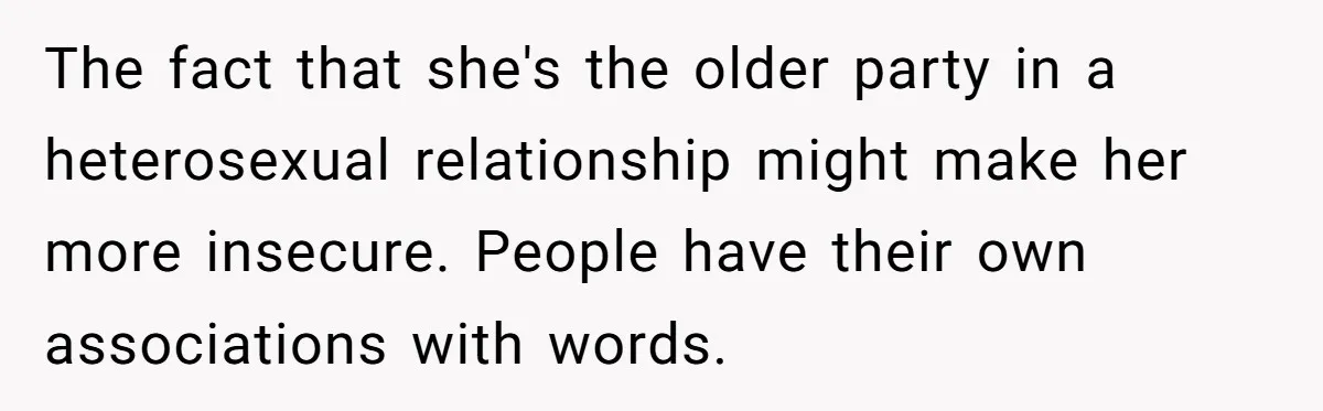 The fact that she's the older party in a heterosexual relationship might make her more insecure. People have their own associations with words.