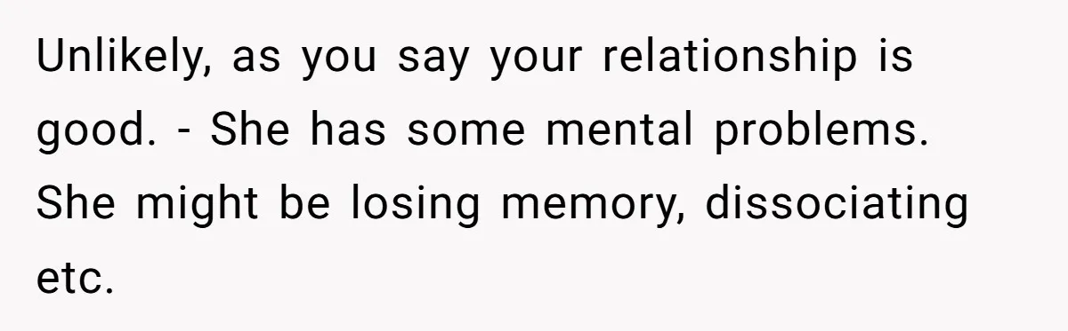 Unlikely, as you say your relationship is good. - She has some mental problems. She might be losing memory, dissociating etc.