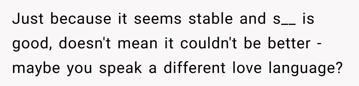 Just because it seems stable and s__ is good, doesn't mean it couldn't be better - maybe you speak a different love language?