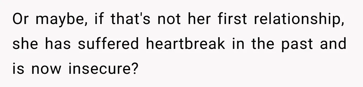 Or maybe, if that's not her first relationship, she has suffered heartbreak in the past and is now insecure?
