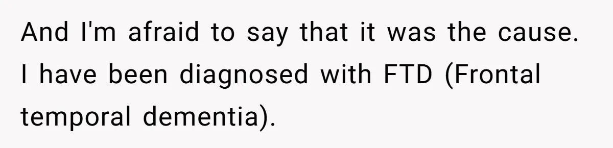 And I'm afraid to say that it was the cause. I have been diagnosed with FTD (Frontal temporal dementia).