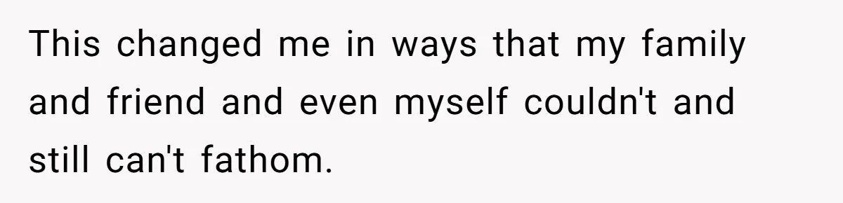 This changed me in ways that my family and friend and even myself couldn't and still can't fathom.