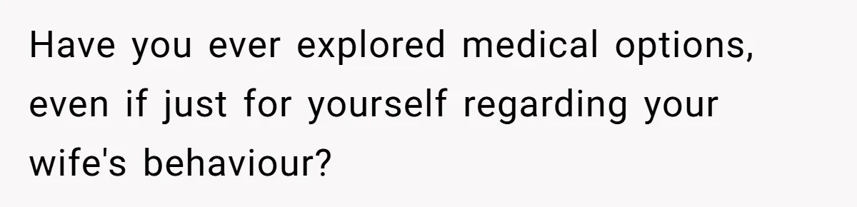 Have you ever explored medical options, even if just for yourself regarding your wife's behaviour?
