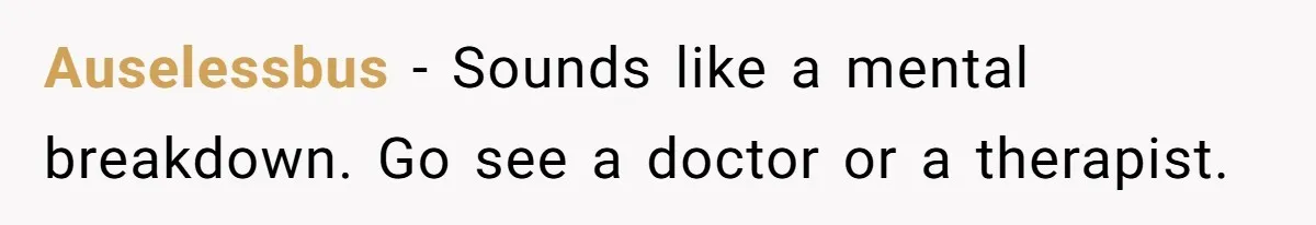 Auselessbus − Sounds like a mental breakdown. Go see a doctor or a therapist.