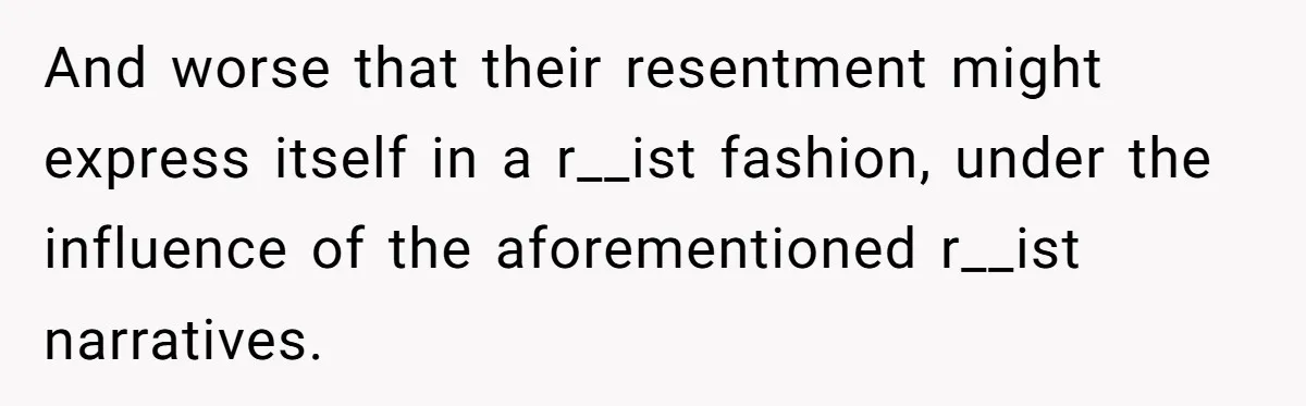 And worse that their resentment might express itself in a r__ist fashion, under the influence of the aforementioned r__ist narratives.