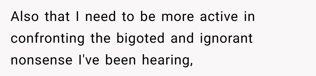 Also that I need to be more active in confronting the bigoted and ignorant nonsense I've been hearing,