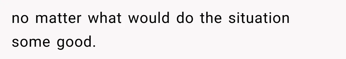 no matter what would do the situation some good.
