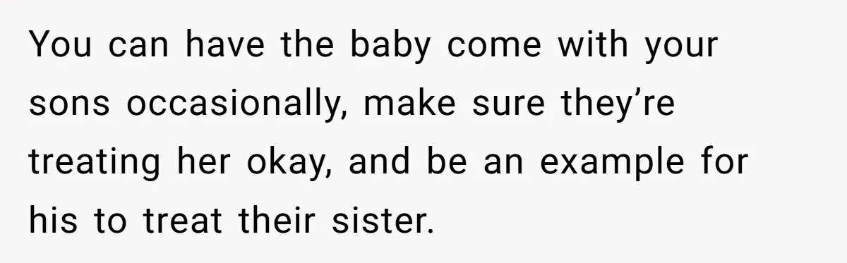 You can have the baby come with your sons occasionally, make sure they’re treating her okay, and be an example for his to treat their sister.