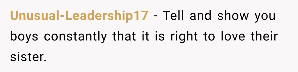 Unusual-Leadership17 − Tell and show you boys constantly that it is right to love their sister.