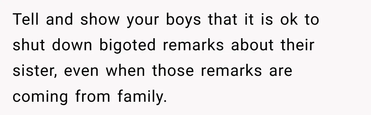 Tell and show your boys that it is ok to shut down bigoted remarks about their sister, even when those remarks are coming from family.