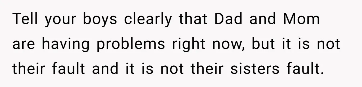 Tell your boys clearly that Dad and Mom are having problems right now, but it is not their fault and it is not their sisters fault.