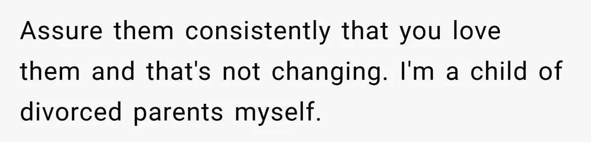 Assure them consistently that you love them and that's not changing. I'm a child of divorced parents myself.