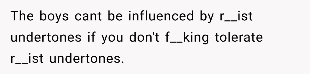The boys cant be influenced by r__ist undertones if you don't f__king tolerate r__ist undertones.