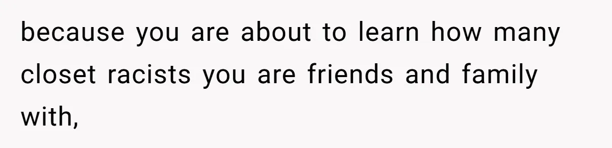 because you are about to learn how many closet racists you are friends and family with,