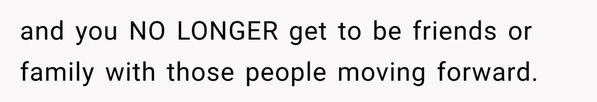 and you NO LONGER get to be friends or family with those people moving forward.