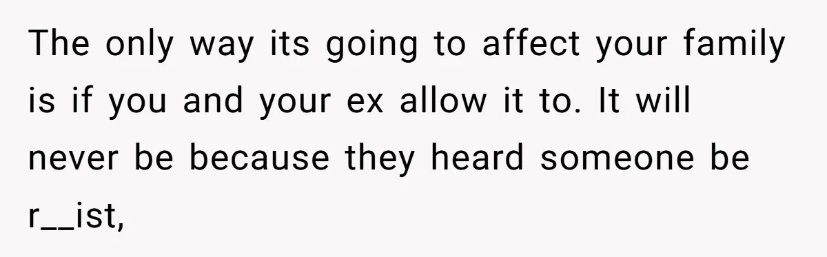 The only way its going to affect your family is if you and your ex allow it to. It will never be because they heard someone be r__ist,