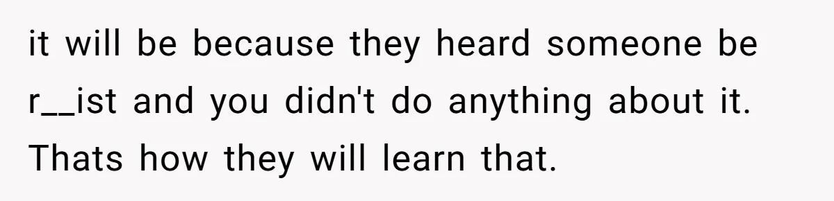 it will be because they heard someone be r__ist and you didn't do anything about it. Thats how they will learn that.