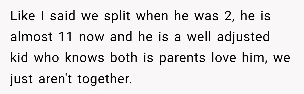 Like I said we split when he was 2, he is almost 11 now and he is a well adjusted kid who knows both is parents love him, we just...