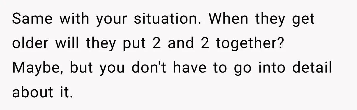 Same with your situation. When they get older will they put 2 and 2 together? Maybe, but you don't have to go into detail about it.