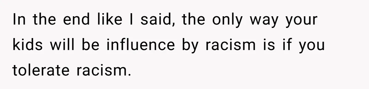 In the end like I said, the only way your kids will be influence by racism is if you tolerate racism.