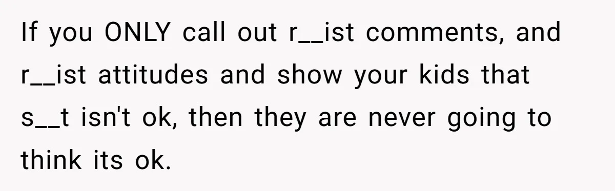 If you ONLY call out r__ist comments, and r__ist attitudes and show your kids that s__t isn't ok, then they are never going to think its ok.