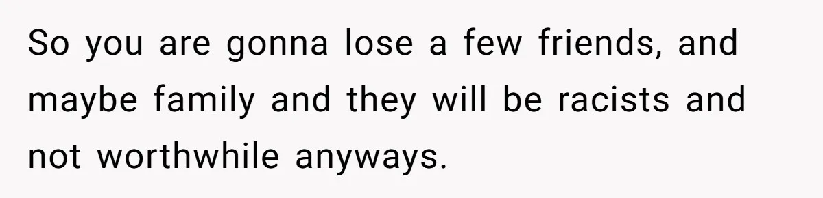 So you are gonna lose a few friends, and maybe family and they will be racists and not worthwhile anyways.