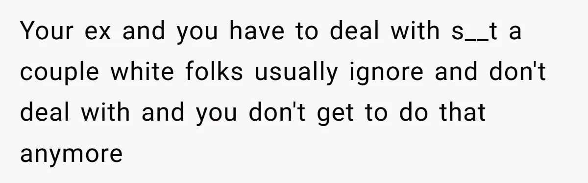 Your ex and you have to deal with s__t a couple white folks usually ignore and don't deal with and you don't get to do that anymore