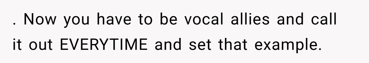 . Now you have to be vocal allies and call it out EVERYTIME and set that example.