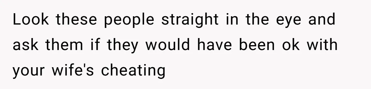 Look these people straight in the eye and ask them if they would have been ok with your wife's cheating