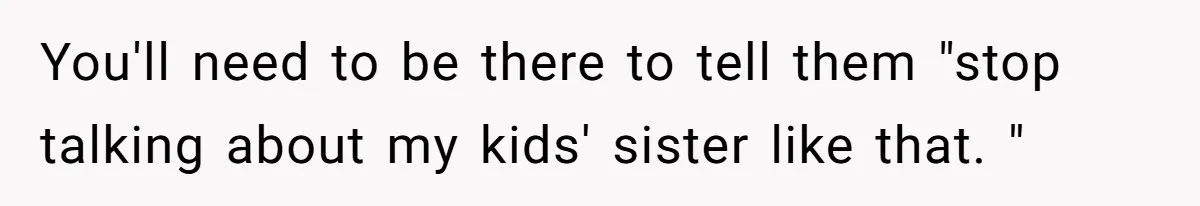 You'll need to be there to tell them "stop talking about my kids' sister like that. "