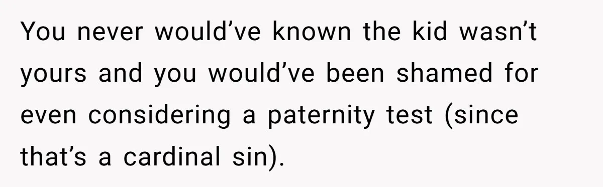 You never would’ve known the kid wasn’t yours and you would’ve been shamed for even considering a paternity test (since that’s a cardinal sin).