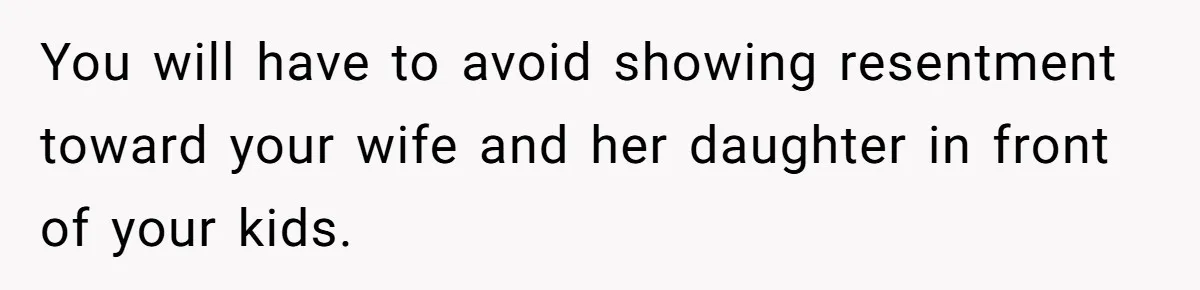 You will have to avoid showing resentment toward your wife and her daughter in front of your kids.