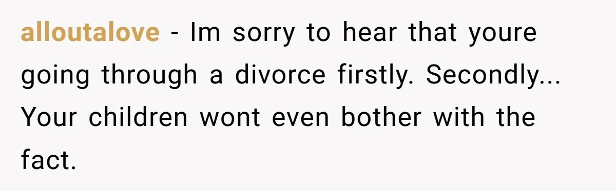 alloutalove − Im sorry to hear that youre going through a divorce firstly. Secondly... Your children wont even bother with the fact.