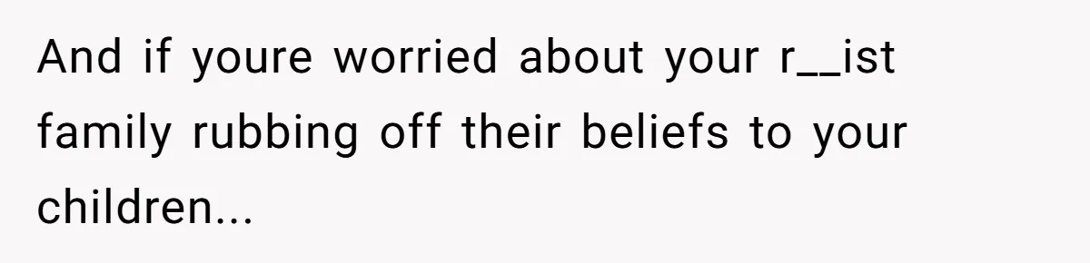 And if youre worried about your r__ist family rubbing off their beliefs to your children...