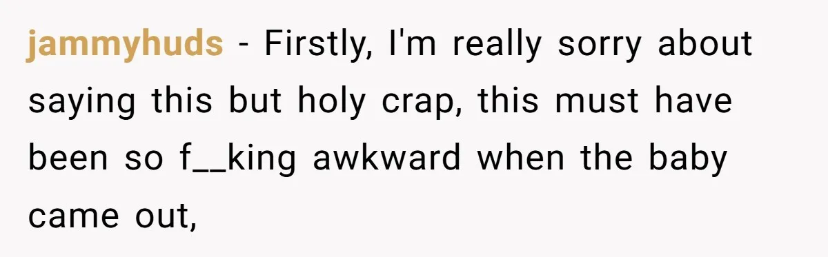 jammyhuds − Firstly, I'm really sorry about saying this but holy crap, this must have been so f__king awkward when the baby came out,