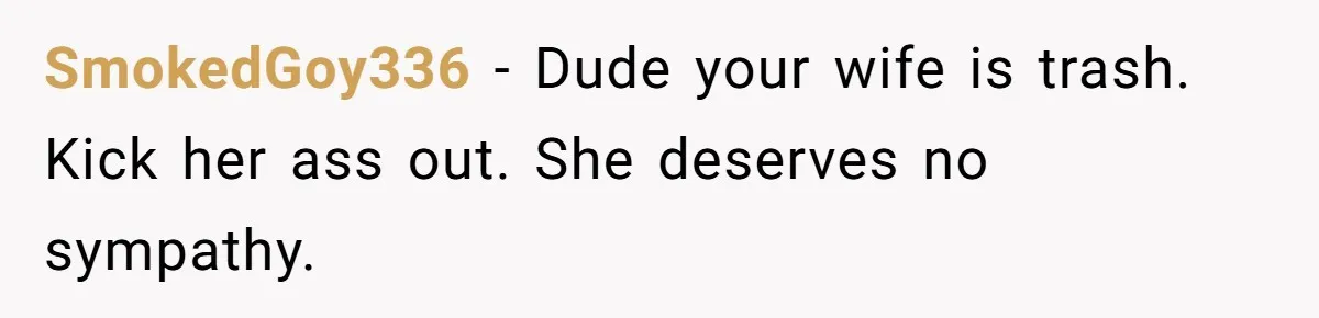 SmokedGoy336 − Dude your wife is trash. Kick her ass out. She deserves no sympathy.