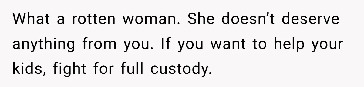 What a rotten woman. She doesn’t deserve anything from you. If you want to help your kids, fight for full custody.