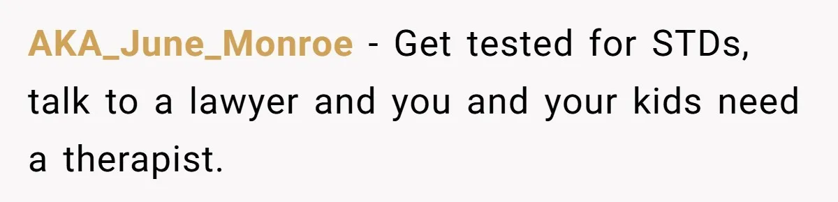 AKA_June_Monroe − Get tested for STDs, talk to a lawyer and you and your kids need a therapist.