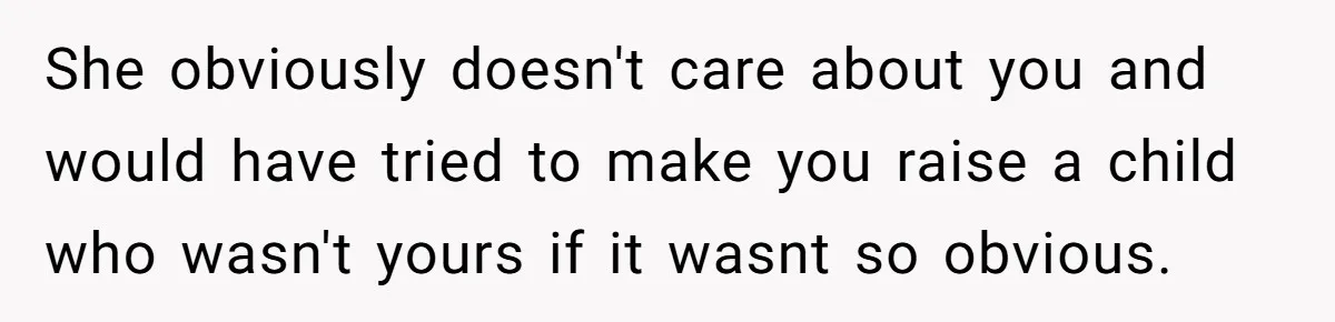 She obviously doesn't care about you and would have tried to make you raise a child who wasn't yours if it wasnt so obvious.