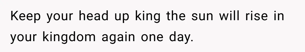 Keep your head up king the sun will rise in your kingdom again one day.