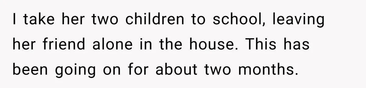 I take her two children to school, leaving her friend alone in the house. This has been going on for about two months.