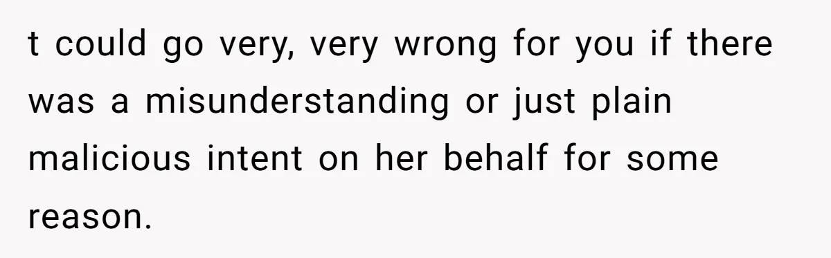 t could go very, very wrong for you if there was a misunderstanding or just plain malicious intent on her behalf for some reason.