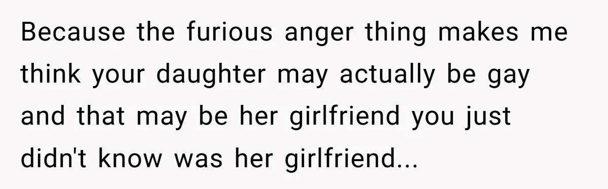 Because the furious anger thing makes me think your daughter may actually be gay and that may be her girlfriend you just didn't know was her girlfriend...