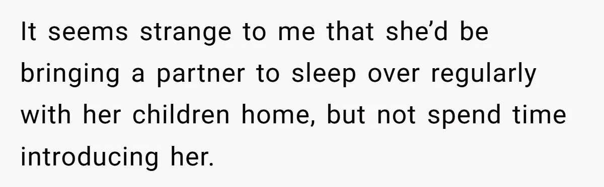 It seems strange to me that she’d be bringing a partner to sleep over regularly with her children home, but not spend time introducing her.
