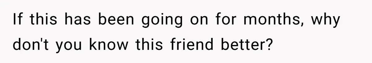 If this has been going on for months, why don't you know this friend better?