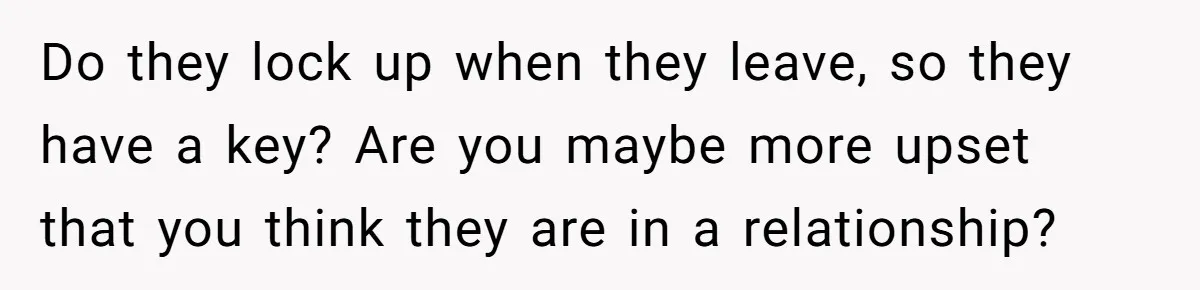 Do they lock up when they leave, so they have a key? Are you maybe more upset that you think they are in a relationship?