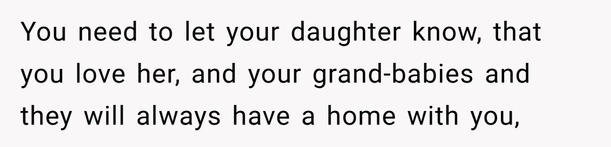 You need to let your daughter know, that you love her, and your grand-babies and they will always have a home with you,