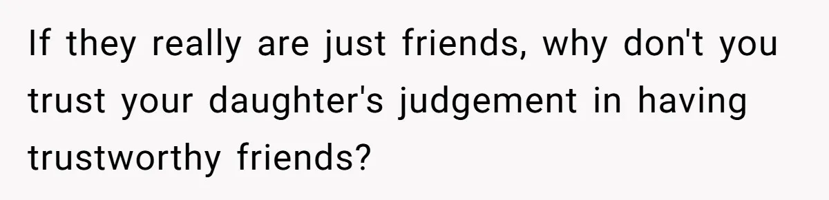 If they really are just friends, why don't you trust your daughter's judgement in having trustworthy friends?