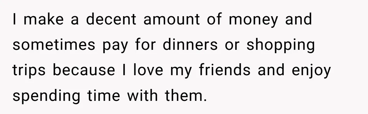 I make a decent amount of money and sometimes pay for dinners or shopping trips because I love my friends and enjoy spending time with them.