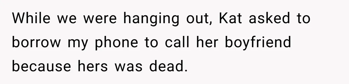 While we were hanging out, Kat asked to borrow my phone to call her boyfriend because hers was dead.